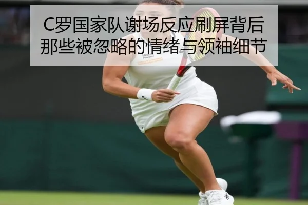 C罗国家队谢场反应刷屏背后 那些被忽略的情绪与领袖细节